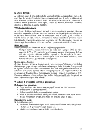 IV. Grupos de risco:
As epidemias anuais de gripe podem afectar seriamente a todos os grupos etários, mas os de
maior risco de complicações são as crianças menores de dois anos de idade, os adultos de 65
anos ou mais e pessoas de qualquer idade com certas condições médicas, como doença
cardíaca crônica, pulmonares, renal, fígado, sangue ou doenças metabólicas (exemplo:
diabetes) ou deficiência do sistema imunitário.
V. Vigilância epidemiológica:
As epidemias de influenza são anuais, sazonais e ocorrem anualmente no outono e inverno
em regiões temperadas. A doença resulta em internação e óbito, principalmente entre grupos
de alto risco, podendo causar cerca 3 a 5 milhões de casos de doença grave e 250.000 a
500.000 mortes em todo o mundo. A maioria das mortes associadas à gripe nos países
industrializados ocorre entre pessoas com 65 anos ou mais. Em alguns países tropicais, os
vírus da gripe circulam durante todo o ano com 1 ou 2 picos durante a estação chuvosa.
Definição do caso:
Para fins de vigilância é considerado de caso suspeito de gripe sazonal:
      “Qualquer indivíduo, independentemente da idade, com aparição súbita de febre
      superior a 38 °C (< 39), congestão nasal ou dor de garganta, acompanhada de 2 ou
      mais dos seguintes sintomas: calafrios esporádicos, dor de cabeça de menor
      intensidade, cansaço moderado, mal-estar geral, dores musculares moderados, tosse
      de menor intensidade, que não tenha causa aparente.
Normas e procedimentos:
Os casos devem ser incritos no livros de registo com a idade em nº absolutos e complilados
diáriamente por grupo etário para a ficha de contagem pelo clínico de serviço. O responsável
de vigilância da unidade sanitária deve recolher a ficha todas as segundas-feiras, efectuar os
somatórios e enviar uma cópia da ficha de contagem para a DPS na Terça-feira. O envio da
mesma para o Departamento de Epidemiologia é semanal e segue o mesmo fluxo do BES.
Portanto, o original da ficha de contagem (que também é a ficha de notificação) é arquivada na
US e a cópia é enviada para a DPS/MISAU.

VI. Medidas de prevenção e controlo da gripe sazonal:
Medidas de ética respiratória:
    Tapar o nariz e a boca com um lenço de papel , sempre que tossir ou espirrar;
    Utilizar lenços de papel de uso único;
    Colocar no caixote do lixo os lenços de papel usados;
    Lavar as mãos freqüentemente com água e sabão e sempre depois de assoar o nariz;
    Se não tiver as mãos lavadas, evite mexer nos olhos, no nariz e na boca.,
Distanciamento social:
Se tiver sintomas de gripe:
     - Mantenha uma distância de pelo menos um metro, quando falar com outras pessoas;
     - Evite locais de grande aglomeração de pessoas;
     - Evite cumprimentar com abraços, beijos ou apertos de mão.




                                                                                            2
 