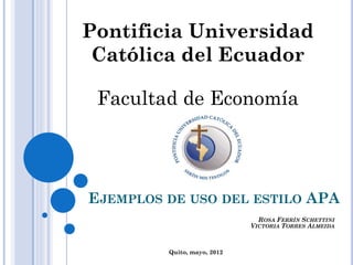 EJEMPLOS DE USO DEL ESTILO APA
Pontificia Universidad
Católica del Ecuador
Facultad de Economía
ROSA FERRÍN SCHETTINI
VICTORIA TORRES ALMEIDA
Quito, mayo, 2012
 