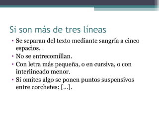 Si son más de tres líneas
• Se separan del texto mediante sangría a cinco
espacios.
• No se entrecomillan.
• Con letra más pequeña, o en cursiva, o con
interlineado menor.
• Si omites algo se ponen puntos suspensivos
entre corchetes: […].
 