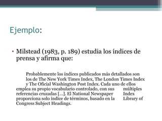Ejemplo:
• Milstead (1983, p. 189) estudia los índices de
prensa y afirma que:
Probablemente los índices publicados más detallados son
los de The New York Times Index, The London Times Index
y The Oficial Washington Post Index. Cada uno de ellos
emplea su propio vocabulario controlado, con sus múltiples
referencias cruzadas […]. El National Newspaper Index
proporciona solo índice de términos, basado en la Library of
Congress Subject Headings.
 