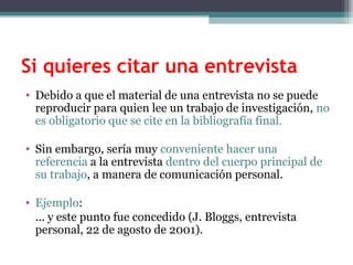 Si quieres citar una entrevista
• Debido a que el material de una entrevista no se puede
reproducir para quien lee un trabajo de investigación, no
es obligatorio que se cite en la bibliografía final.
• Sin embargo, sería muy conveniente hacer una
referencia a la entrevista dentro del cuerpo principal de
su trabajo, a manera de comunicación personal.
• Ejemplo:
... y este punto fue concedido (J. Bloggs, entrevista
personal, 22 de agosto de 2001).
 