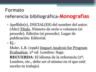Formato
referencia bibliográfica-Monografías
• Apellido(s), INICIAL(ES) del nombre del autor.
(Año) Título. Número de serie o volumen (si
procede). Edición (si procede). Lugar de
publicación: Editorial.
• Ej.:
Mohr, L.B. (1996) Impact Analysis for Program
Evaluation. 2ª ed. Londres: Sage.
RECUERDA: El idioma de la referencia (2ª,
Londres, etc., debe ser el mismo en el que esté
escrito tu trabajo)
 