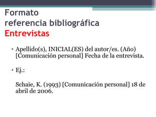 Formato
referencia bibliográfica
Entrevistas
• Apellido(s), INICIAL(ES) del autor/es. (Año)
[Comunicación personal] Fecha de la entrevista.
• Ej.:
Schaie, K. (1993) [Comunicación personal] 18 de
abril de 2006.
 
