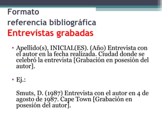 Formato
referencia bibliográfica
Entrevistas grabadas
• Apellido(s), INICIAL(ES). (Año) Entrevista con
el autor en la fecha realizada. Ciudad donde se
celebró la entrevista [Grabación en posesión del
autor].
• Ej.:
Smuts, D. (1987) Entrevista con el autor en 4 de
agosto de 1987. Cape Town [Grabación en
posesión del autor].
 