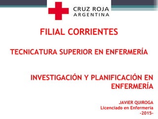 FILIAL CORRIENTES
TECNICATURA SUPERIOR EN ENFERMERÍA
INVESTIGACIÓN Y PLANIFICACIÓN EN
ENFERMERÍA
JAVIER QUIROGA
Licenciado en Enfermería
-2015-
 