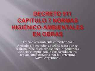 Trabajos en ambientes hiperbáricos
Articulo 116-en todos aquellos casos que se
realicen trabajos en condiciones hiperbáricas
,se debe cumplir con lo establecido en los
reglamentos dictados por la Prefectura
Naval Argentina .
 