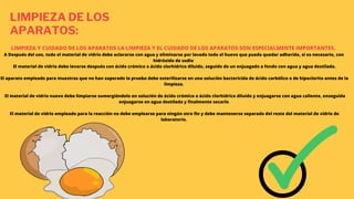 LIMPIEZA DE LOS
APARATOS:
LIMPIEZA Y CUIDADO DE LOS APARATOS LA LIMPIEZA Y EL CUIDADO DE LOS APARATOS SON ESPECIALMENTE IMPORTANTES.
A Después del uso, todo el material de vidrio debe aclararse con agua y eliminarse por lavado todo el huevo que pueda quedar adherido, si es necesario, con
hidróxido de sodio
El material de vidrio debe lavarse después con ácido crómico o ácido clorhídrico diluido, seguido de un enjuagado a fondo con agua y agua destilada.
El aparato empleado para muestras que no han superado la prueba debe esterilizarse en una solución bactericida de ácido carbólico o de hipoclorito antes de la
limpieza.
El material de vidrio nuevo debe limpiarse sumergiéndolo en solución de ácido crómico o ácido clorhídrico diluido y enjuagarse con agua caliente, enseguida
enjuagarse en agua destilada y finalmente secarlo
El material de vidrio empleado para la reacción no debe emplearse para ningún otro fin y debe mantenerse separado del resto del material de vidrio de
laboratorio.
 