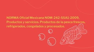 NORMA Oficial Mexicana NOM-242-SSA1-2009,
Productos y servicios. Productos de la pesca frescos,
refrigerados, congelados y procesados.
 