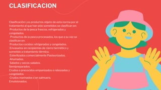 CLASIFICACION
Clasificación Los productos objeto de esta norma por el
tratamiento al que han sido sometidos se clasifican en:
Productos de la pesca frescos, refrigerados y
congelados.
Productos de la pesca procesados, los que a su vez se
clasifican en:
Productos cocidos refrigerados y congelados.
Envasados en recipientes de cierre hermético y
sometido a tratamiento térmico.
Esterilizados comercialmente Pasteurizados.
Ahumados.
Salados y secos-salados.
Semipreparados.
Crudos o precocidos empanizados o rebozados y
congelados.
Crudos marinados o en salmuera.
Emulsionados.
 