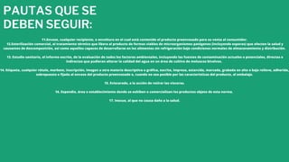 PAUTAS QUE SE
DEBEN SEGUIR:
11.Envase, cualquier recipiente, o envoltura en el cual está contenido el producto preenvasado para su venta al consumidor.
12.Esterilización comercial, al tratamiento térmico que libera al producto de formas viables de microorganismos patógenos (incluyendo esporas) que afecten la salud y
causantes de descomposición, así como aquellos capaces de desarrollarse en los alimentos sin refrigeración bajo condiciones normales de almacenamiento y distribución.
13. Estudio sanitario, el informe escrito, de la evaluación de todos los factores ambientales, incluyendo las fuentes de contaminación actuales o potenciales, directas o
indirectas que pudieran alterar la calidad del agua en un área de cultivo de moluscos bivalvos.
14. Etiqueta, cualquier rótulo, marbete, inscripción, imagen u otra materia descriptiva o gráfica, escrita, impresa, estarcida, marcada, grabada en alto o bajo relieve, adherida,
sobrepuesta o fijada al envase del producto preenvasado o, cuando no sea posible por las características del producto, al embalaje.
15. Eviscerado, a la acción de retirar las vísceras.
16. Expendio, área o establecimiento donde se exhiben o comercializan los productos objeto de esta norma.
17. Inocuo, al que no causa daño a la salud.
 
