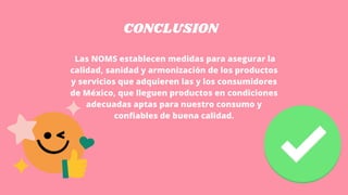 CONCLUSION
Las NOMS establecen medidas para asegurar la
calidad, sanidad y armonización de los productos
y servicios que adquieren las y los consumidores
de México, que lleguen productos en condiciones
adecuadas aptas para nuestro consumo y
confiables de buena calidad.
 