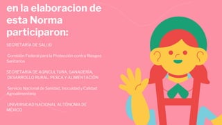 en la elaboracion de
esta Norma
participaron:
SECRETARÍA DE SALUD
Comisión Federal para la Protección contra Riesgos
Sanitarios
SECRETARÍA DE AGRICULTURA, GANADERÍA,
DESARROLLO RURAL, PESCA Y ALIMENTACIÓN
Servicio Nacional de Sanidad, Inocuidad y Calidad
Agroalimentaria
UNIVERSIDAD NACIONAL AUTÓNOMA DE
MÉXICO
 