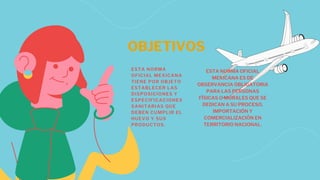 OBJETIVOS
ESTA NORMA
OFICIAL MEXICANA
TIENE POR OBJETO
ESTABLECER LAS
DISPOSICIONES Y
ESPECIFICACIONES
SANITARIAS QUE
DEBEN CUMPLIR EL
HUEVO Y SUS
PRODUCTOS.
ESTA NORMA OFICIAL
MEXICANA ES DE
OBSERVANCIA OBLIGATORIA
PARA LAS PERSONAS
FÍSICAS O MORALES QUE SE
DEDICAN A SU PROCESO,
IMPORTACIÓN Y
COMERCIALIZACIÓN EN
TERRITORIO NACIONAL.
 