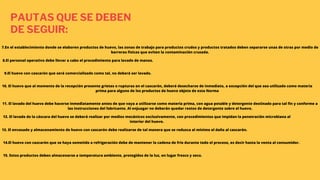 PAUTAS QUE SE DEBEN
DE SEGUIR:
7.En el establecimiento donde se elaboren productos de huevo, las zonas de trabajo para productos crudos y productos tratados deben separarse unas de otras por medio de
barreras físicas que eviten la contaminación cruzada.
8.El personal operativo debe llevar a cabo el procedimiento para lavado de manos.
9.El huevo con cascarón que será comercializado como tal, no deberá ser lavado.
10. El huevo que al momento de la recepción presente grietas o rupturas en el cascarón, deberá desecharse de inmediato, a excepción del que sea utilizado como materia
prima para alguno de los productos de huevo objeto de esta Norma
11. El lavado del huevo debe hacerse inmediatamente antes de que vaya a utilizarse como materia prima, con agua potable y detergente destinado para tal fin y conforme a
las instrucciones del fabricante. Al enjuagar no deberán quedar restos de detergente sobre el huevo.
12. El lavado de la cáscara del huevo se deberá realizar por medios mecánicos exclusivamente, con procedimientos que impidan la penetración microbiana al
interior del huevo.
13. El envasado y almacenamiento de huevo con cascarón debe realizarse de tal manera que se reduzca al mínimo el daño al cascarón.
14.El huevo con cascarón que se haya sometido a refrigeración debe de mantener la cadena de frío durante todo el proceso, es decir hasta la venta al consumidor.
15. Estos productos deben almacenarse a temperatura ambiente, protegidos de la luz, en lugar fresco y seco.
 