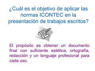 ¿Cuál es el objetivo de aplicar las normas ICONTEC en la presentación de trabajos escritos? El propósito es obtener un documento final con suficiente estética, ortografía, redacción y un lenguaje profesional para cada uso. 