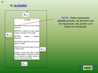 17
        10. GLOSARIO


                 4 cm
                                   NOTA : Debe organizarse
                               alfabéticamente, los términos van
                                en mayúscula; dos puntos y se
                                     inicia con minúscula.


     4 cm




                        2 cm




                3 cm
                                                       INICIO
 