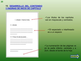 20

     13. DESARROLLO DEL CONTENIDO
     Y PAGINAS DE INICIO DE CAPITULO



                                       Los títulos de los capítulos
                                       van en mayúscula y centrados.



                                          El espaciado o interlineado
                                          es a un espacio




                                       La numeración de las páginas va
                                       en la parte inferior, centrada y a
                                       2cm. desde el borde de la hoja

                                                                   SIGUIENTE
 