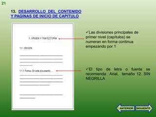 21

     13. DESARROLLO DEL CONTENIDO
     Y PAGINAS DE INICIO DE CAPITULO



                                       Las divisiones principales de
                                       primer nivel (capítulos) se
                                       numeran en forma continua
                                       empezando por 1




                                       El tipo de letra o fuente se
                                       recomienda Arial, tamaño 12. SIN
                                       NEGRILLA




                                                          ANTERIOR   SIGUIENTE
 