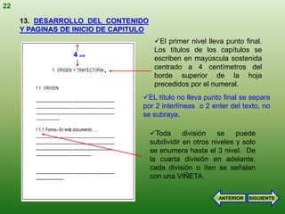 22

     13. DESARROLLO DEL CONTENIDO
     Y PAGINAS DE INICIO DE CAPITULO
                                        El primer nivel lleva punto final.
                                        Los títulos de los capítulos se
                 4 cm
                                        escriben en mayúscula sostenida
                         .              centrado a 4 centímetros del
                                        borde superior de la hoja
                                        precedidos por el numeral.
                                  EL título no lleva punto final se separa
                                  por 2 interlíneas o 2 enter del texto, no
                                  se subraya.

                                       Toda      división   se    puede
                                       subdividir en otros niveles y solo
                                       se enumera hasta el 3 nivel. De
                                       la cuarta división en adelante,
                                       cada división o íten se señalan
                                       con una VIÑETA.

                                                             ANTERIOR   SIGUIENTE
 