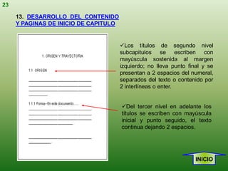 23

     13. DESARROLLO DEL CONTENIDO
     Y PAGINAS DE INICIO DE CAPITULO


                                       Los títulos de segundo nivel
                                       subcapitulos se escriben con
                                       mayúscula sostenida al margen
                                       izquierdo; no lleva punto final y se
                                       presentan a 2 espacios del numeral,
                                       separados del texto o contenido por
                                       2 interlíneas o enter.


                                       Del tercer nivel en adelante los
                                       títulos se escriben con mayúscula
                                       inicial y punto seguido, el texto
                                       continua dejando 2 espacios.




                                                                    INICIO
 