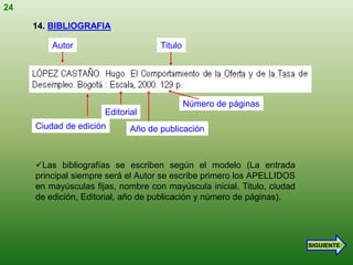 24

     14. BIBLIOGRAFIA

         Autor                      Titulo




                                             Número de páginas
                      Editorial
     Ciudad de edición       Año de publicación



     Las bibliografías se escriben según el modelo (La entrada
     principal siempre será el Autor se escribe primero los APELLIDOS
     en mayúsculas fijas, nombre con mayúscula inicial. Titulo, ciudad
     de edición, Editorial, año de publicación y número de páginas).




                                                                         SIGUIENTE
 