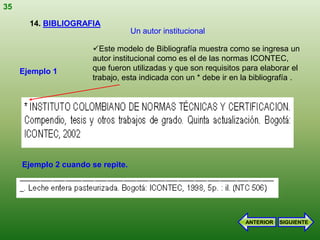 35

       14. BIBLIOGRAFIA
                                   Un autor institucional

                       Este modelo de Bibliografía muestra como se ingresa un
                       autor institucional como es el de las normas ICONTEC,
     Ejemplo 1         que fueron utilizadas y que son requisitos para elaborar el
                       trabajo, esta indicada con un * debe ir en la bibliografía .




     Ejemplo 2 cuando se repite.




                                                                   ANTERIOR   SIGUIENTE
 
