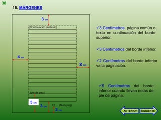 38
     15. MÁRGENES

                        3 cm
              (Continuación del texto)                      3 Centímetros página común o
                                                            texto en continuación del borde
                                                            superior.

                                                            3 Centímetros del borde inferior.
       4 cm
                                                            2 Centímetros del borde inferior
                                                     2 cm   va la paginación.




                                                             5 Centímetros del borde
               (pie de pag.)
                                                             inferior cuando llevan notas de
                                                             pie de página.
               5 cm
                       3 cm      12      (Num pag)
                                      2 cm                                 ANTERIOR   SIGUIENTE
 