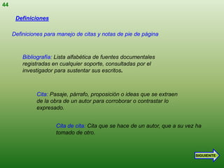 44

      Definiciones

     Definiciones para manejo de citas y notas de pie de página



         Bibliografía: Lista alfabética de fuentes documentales
         registradas en cualquier soporte, consultadas por el
         investigador para sustentar sus escritos.



              Cita: Pasaje, párrafo, proposición o ideas que se extraen
              de la obra de un autor para corroborar o contrastar lo
              expresado.


                      Cita de cita: Cita que se hace de un autor, que a su vez ha
                      tomado de otro.



                                                                              SIGUIENTE
 