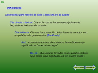 45

      Definiciones

     Definiciones para manejo de citas y notas de pie de página


         Cita directa o textual: Cita en la cual se hacen transcripciones de
         las palabras textuales de un autor.

             Cita indirecta: Cita que hace mención de las ideas de un autor, con
             las palabras de quien escribe [Paráfrasis].

                     Ibid.,: Abreviatura tomada de la palabra latina ibidem cuyo
                     significado es “en el mismo lugar”.


                            Op. cit.,: abreviaturas tomadas de las palabras latinas
                            opus citato, cuyo significado es “en la obra citada”.



                                                                       ANTERIOR    SIGUIENTE
 