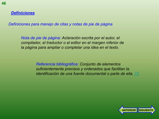 46

      Definiciones

     Definiciones para manejo de citas y notas de pie de página


           Nota de pie de página: Aclaración escrita por el autor, el
           compilador, el traductor o el editor en el margen inferior de
           la página para ampliar o completar una idea en el texto.



                     Referencia bibliográfica: Conjunto de elementos
                     suficientemente precisos y ordenados que facilitan la
                     identificación de una fuente documental o parte de ella. [1]




                                                                       ANTERIOR   SIGUIENTE
 