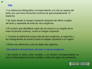 47
       Cita

     La referencia bibliográfica correspondiente a la cita se separa del
     texto con una línea horizontal continua de aproximadamente 12
     espacios.

     Se traza desde el margen izquierdo después del último renglón
     del texto y separada de esté por dos renglones.

     El número que identifique cada cita se coloca a un renglón de la
     línea horizontal continua, contra el margen izquierdo.

      Cuando la referencia ocupa más de dos renglones, el segundo y
     los subsiguientes se inician contra el margen izquierdo a un reglon.

     Entre una referencia y otra se dejan dos reglones.

     Cita directa o textual breve, de cinco o menos renglones:

     Se inserta el texto entre comillas, y el número correspondiente se
     pone al final después de las comillas y antes del signo de puntuación.

                                                                     ANTERIOR   SIGUIENTE
 