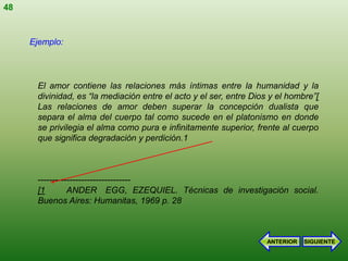 48


     Ejemplo:




      El amor contiene las relaciones más íntimas entre la humanidad y la
      divinidad, es “la mediación entre el acto y el ser, entre Dios y el hombre”[
      Las relaciones de amor deben superar la concepción dualista que
      separa el alma del cuerpo tal como sucede en el platonismo en donde
      se privilegia el alma como pura e infinitamente superior, frente al cuerpo
      que significa degradación y perdición.1



      --------------------------------
      [1        ANDER EGG, EZEQUIEL. Técnicas de investigación social.
      Buenos Aires: Humanitas, 1969 p. 28



                                                                    ANTERIOR   SIGUIENTE
 