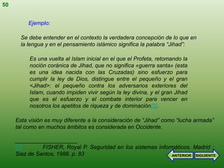 50


          Ejemplo:

       Se debe entender en el contexto la verdadera concepción de lo que en
       la lengua y en el pensamiento islámico significa la palabra “Jihad”:

          Es una vuelta al Islam inicial en el que el Profeta, retomando la
          noción coránica de Jihad, que no significa «guerra santa» (esta
          es una idea nacida con las Cruzadas) sino esfuerzo para
          cumplir la ley de Dios, distingue entre el pequeño y el gran
          <Jihad>: el pequeño contra los adversarios exteriores del
          Islam, cuando impiden vivir según la ley divina, y el gran Jihad
          que es el esfuerzo y el combate interior para vencer en
          nosotros los apetitos de riqueza y de dominación[2].

     Esta visión es muy diferente a la consideración de “Jihad” como “lucha armada”
     tal como en muchos ámbitos es considerada en Occidente.

     ____________________
     [2]       FISHER, Royal P. Seguridad en los sistemas informáticos. Madrid :
     Siaz de Santos, 1988. p. 83                               ANTERIOR SIGUIENTE
 
