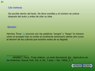 51

      Cita indirecta.

      Se escribe dentro del texto. No lleva comillas y el número se coloca
      después del autor y antes de citar su idea.



     Ejemplo:

     Hermes Tovar [3] enuncia con las palabras “sangre” y “fuego” la manera
     cómo el europeo hizo su arribo al continente americano dando otro curso
     al devenir de las culturas que existían antes de su llegada.




     ________________
     [3] MABBET, Ferry. Fruta chilena : un éxito fenomenal. En : Agricultura de
     las Américas. Nueva York. Vol. 4, No. 1 (ene. – feb. 1994); p. 5

                                                                    ANTERIOR   SIGUIENTE
 