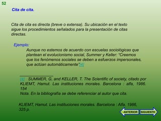 52
     Cita de cita.


     Cita de cita es directa (breve o extensa). Su ubicación en el texto
     sigue los procedimientos señalados para la presentación de citas
     directas.

      Ejemplo:
            Aunque no estemos de acuerdo con escuelas sociológicas que
            plantean el evolucionismo social, Summer y Keller: “Creemos
            que los fenómenos sociales se deben a esfuerzos impersonales,
            que actúan automáticamente”[4]

          _______________
          [4] SUMMER, G, and KELLER, T. The Scientific of society, citado por
          KLIEMT, Hamut. Las instituciones morales. Barcelona : alfa, 1986.
          154
          Nota. En la bibliografía se debe referenciar al autor que cita.

         KLIEMT, Hamut. Las instituciones morales. Barcelona : Alfa. 1986,
         325 p.
                                                                     ANTERIOR   SIGUIENTE
 