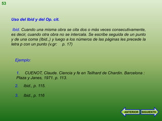 53


     Uso del Ibid y del Op. cit.

      Ibid. Cuando una misma obra se cita dos o más veces consecutivamente,
     es decir, cuando otra obra no se intercala. Se escribe seguida de un punto
     y de una coma (Ibid.,) y luego a los números de las páginas les precede la
     letra p con un punto (v.gr: p. 17)


       Ejemplo:


       1. CUENOT, Claude. Ciencia y fe en Teilhard de Chardin. Barcelona :
       Plaza y Janes, 1971. p. 113.
       2.   Ibid., p. 115.

       3.   Ibid., p. 116



                                                                   ANTERIOR   SIGUIENTE
 