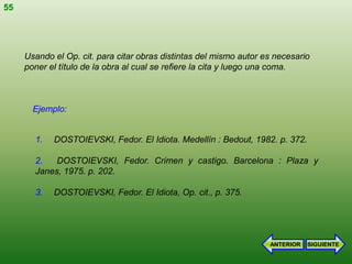 55




     Usando el Op. cit. para citar obras distintas del mismo autor es necesario
     poner el título de la obra al cual se refiere la cita y luego una coma.



       Ejemplo:


       1.   DOSTOIEVSKI, Fedor. El Idiota. Medellín : Bedout, 1982. p. 372.

       2.   DOSTOIEVSKI, Fedor. Crimen y castigo. Barcelona : Plaza y
       Janes, 1975. p. 202.

       3.   DOSTOIEVSKI, Fedor. El Idiota, Op. cit., p. 375.




                                                                    ANTERIOR   SIGUIENTE
 