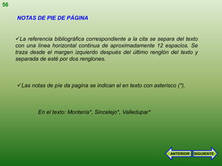 56

     NOTAS DE PIE DE PÁGINA


     La referencia bibliográfica correspondiente a la cita se separa del texto
     con una línea horizontal continua de aproximadamente 12 espacios. Se
     traza desde el margen izquierdo después del último renglón del texto y
     separada de esté por dos renglones.



     Las notas de píe da pagina se indican el en texto con asterisco (*).



              En el texto: Montería*, Sincelejo*, Valledupar*




                                                                   ANTERIOR   SIGUIENTE
 