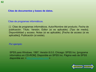 62


     Citas de documentos y bases de datos.



     Citas de programas informáticos.

     [ ] Citas de programas informáticos. Autor/Nombre del producto. Fecha de
     publicación. Título. Versión. Editor (si es aplicable). [Tipo de medio].
     Disponibilidad y acceso. Notas (si es aplicable). [Fecha de acceso (si es
     aplicable)]. Publicación (si existe).


     Por ejemplo:


      SPSS para Windows. 1997. Versión 8.0.0. Chicago: SPSS Inc. [programa
      informático en CD-ROM]. Disponible en SPSS Inc. Página web de SPSS
      disponible en: <http://www.spss.com/>


                                                                ANTERIOR   SIGUIENTE
 