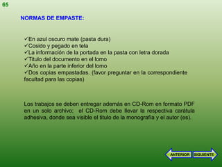 65

     NORMAS DE EMPASTE:


     En azul oscuro mate (pasta dura)
     Cosido y pegado en tela
     La información de la portada en la pasta con letra dorada
     Titulo del documento en el lomo
     Año en la parte inferior del lomo
     Dos copias empastadas. (favor preguntar en la correspondiente
     facultad para las copias)



     Los trabajos se deben entregar además en CD-Rom en formato PDF
     en un solo archivo; el CD-Rom debe llevar la respectiva carátula
     adhesiva, donde sea visible el titulo de la monografía y el autor (es).




                                                                 ANTERIOR   SIGUIENTE
 
