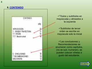 8

    6. CONTENIDO


                    Títulos y subtítulos en
                   mayúsculas y alineados a
                          la izquierda

                     Subtítulos de tercer
                     orden se escribe en
                    mayúscula solo la inicial


                      Las conclusiones y
                      Recomendaciones se
                   enumeran como capítulos,
                    (no se sub.-numeran), se
                    pueden colocar viñetas a
                      gusto del estudiante.


                                           SIGUIENTE
 