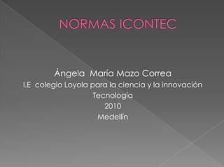 NORMAS ICONTEC Ángela  María Mazo Correa I.E  colegio Loyola para la ciencia y la innovación Tecnología 2010 Medellín 