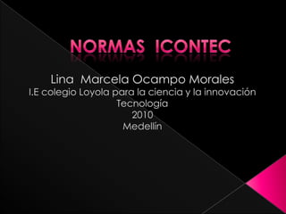 NORMAS  ICONTEC Lina  Marcela Ocampo Morales I.E colegio Loyola para la ciencia y la innovación Tecnología 2010 Medellín 