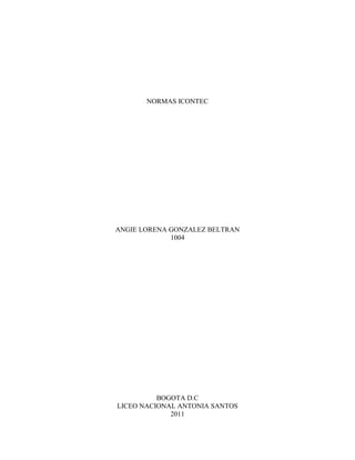 NORMAS ICONTEC




ANGIE LORENA GONZALEZ BELTRAN
             1004




          BOGOTA D.C
LICEO NACIONAL ANTONIA SANTOS
             2011
 