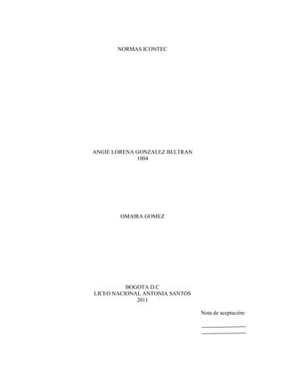 NORMAS ICONTEC




ANGIE LORENA GONZALEZ BELTRAN
             1004




        OMAIRA GOMEZ




          BOGOTA D.C
LICEO NACIONAL ANTONIA SANTOS
             2011

                                Nota de aceptación:
 