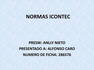 NORMAS ICONTEC



     PRESW: ANLLY NIETO
PRESENTADO A: ALFONSO CARO
  NUMERO DE FICHA: 286576
 