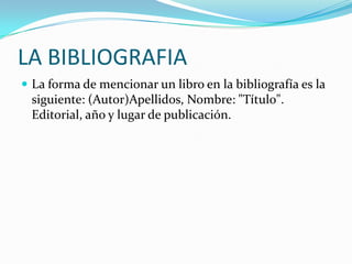 LA BIBLIOGRAFIA
 La forma de mencionar un libro en la bibliografía es la
 siguiente: (Autor)Apellidos, Nombre: "Título".
 Editorial, año y lugar de publicación.
 