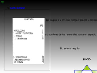 10

     6. CONTENIDO




                              Se pagina a 2 cm. Del margen inferior y centrad




                    Los títulos o nombres de los numerales van a un espacio d




                                          No se usa negrilla.



                                                                INICIO
 