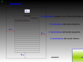 37
     15. MÁRGENES


                               4 cm

                            (TITULOS)                 4 Centímetros cuando va un título del borde su
                                         2 Espacios
              (Continuación del texto)

                                                               2 Centímetros del borde derecho.

       4 cm
                                                              4 Centímetros del borde izquierdo.
                                                      2 cm

                                                                3 Centímetros del borde inferior.




                       3 cm
                                                                 SIGUIENTE
 