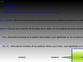 45

        Definiciones

       Definiciones para manejo de citas y notas de pie de página


 ecta o textual: Cita en la cual se hacen transcripciones de las palabras textuales de un auto



ndirecta: Cita que hace mención de las ideas de un autor, con las palabras de quien escribe



   Ibid.,: Abreviatura tomada de la palabra latina ibidem cuyo significado es “en el mismo lu



   Op. cit.,: abreviaturas tomadas de las palabras latinas opus citato, cuyo significado es “e




                       ANTERIOR                           SIGUIENTE
 